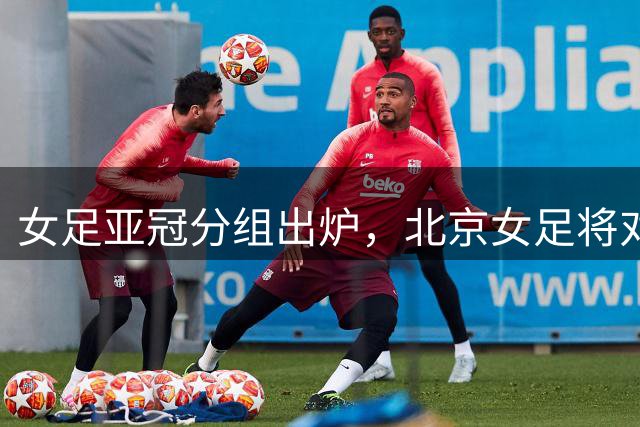 女足亚冠分组出炉，北京女足将对战墨尔本城、卡雅、纳萨夫